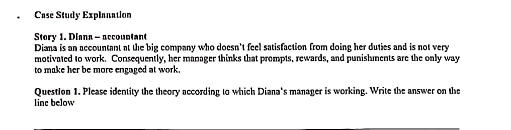 .
Case Study Explanation
Story 1. Diana-accountant
Diana is an accountant at the big company who doesn't feel satisfaction from doing her duties and is not very
motivated to work. Consequently, her manager thinks that prompts, rewards, and punishments are the only way
to make her be more engaged at work.
Question 1. Please identity the theory according to which Diana's manager is working. Write the answer on the
line below