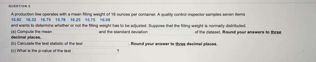 QUESTION 2
A production line operates with a mean filling weight of 16 ounces per container. A quality control inspector samples seven items
15.92 16.32 16.75 15.78 16.25 15.75 16.09
and wants to determine whether or not the filling weight has be adjusted. Suppose that the filling weight is normally distributed.
(a) Compute the mean
and the standard deviation
decimal places.
(b) Calculate the test statistic of the test
(c) What is the p-value of the test
?
of the dataset. Round your answers to three
Round your answer to three decimal places.
