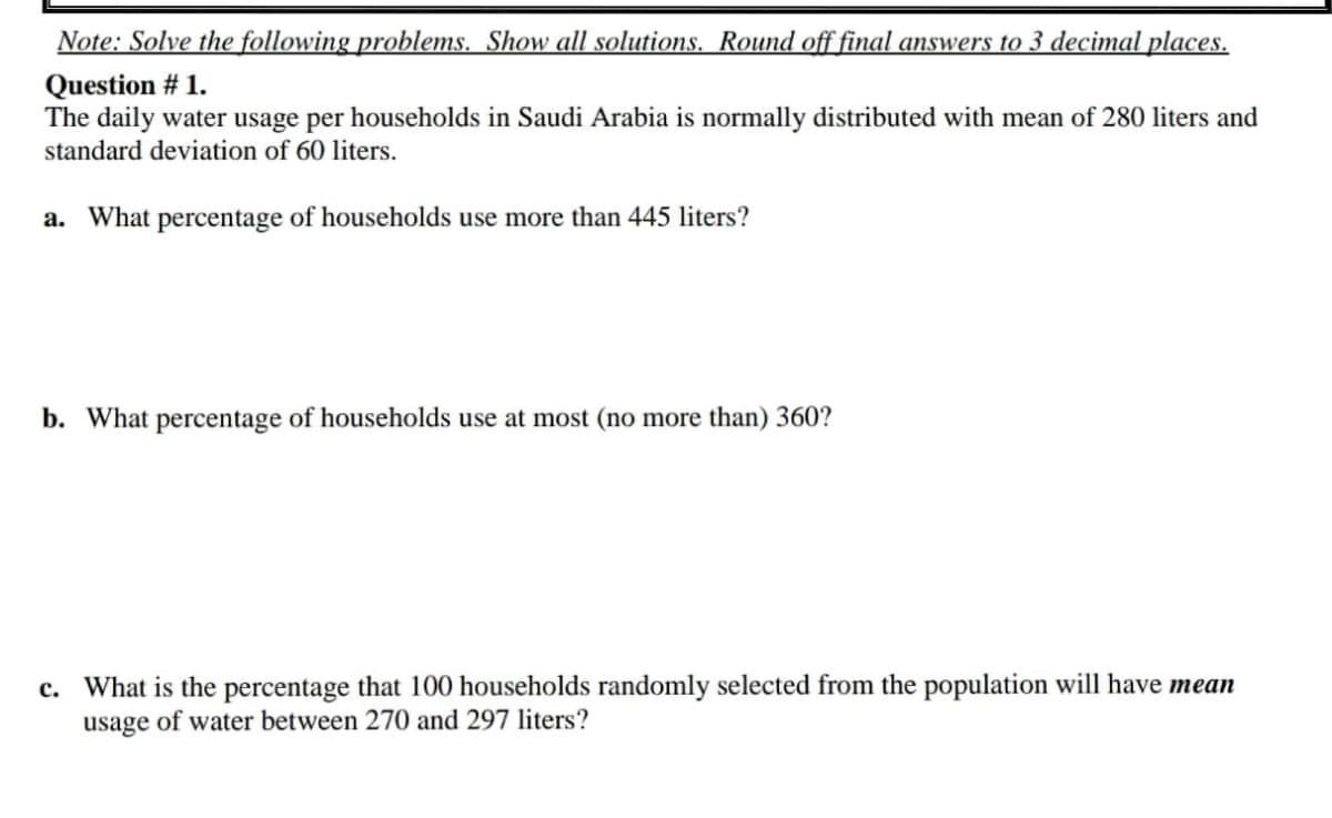 Note: Solve the following problems. Show all solutions. Round off final answers to 3 decimal places.
Question # 1.
The daily water usage per households in Saudi Arabia is normally distributed with mean of 280 liters and
standard deviation of 60 liters.
a. What percentage of households use more than 445 liters?
b. What percentage of households use at most (no more than) 360?
c. What is the percentage that 100 households randomly selected from the population will have mean
usage of water between 270 and 297 liters?