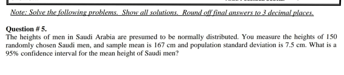 Note: Solve the following problems. Show all solutions. Round off final answers to 3 decimal places.
Question # 5.
The heights of men in Saudi Arabia are presumed to be normally distributed. You measure the heights of 150
randomly chosen Saudi men, and sample mean is 167 cm and population standard deviation is 7.5 cm. What is a
95% confidence interval for the mean height of Saudi men?