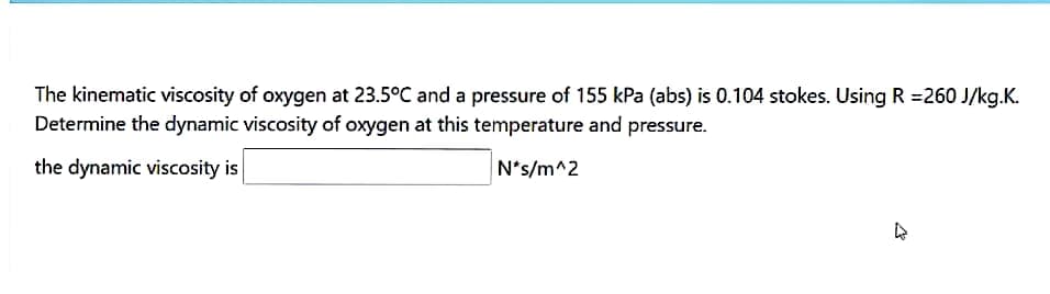 The kinematic viscosity of oxygen at 23.5°C and a pressure of 155 kPa (abs) is 0.104 stokes. Using R =260 J/kg.K.
Determine the dynamic viscosity of oxygen at this temperature and pressure.
the dynamic viscosity is
N*s/m^2
77