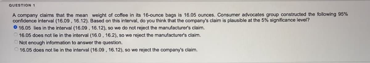 QUESTION 1
A company claims that the mean weight of coffee in its 16-ounce bags is 16.05 ounces. Consumer advocates group constructed the following 95%
confidence interval (16.09, 16.12). Based on this interval, do you think that the company's claim is plausible at the 5% significance level?
16.05 lies in the interval (16.09, 16.12), so we do not reject the manufacturer's claim.
16.05 does not lie in the interval (16.0, 16.2), so we reject the manufacturer's claim.
Not enough information to answer the question.
16.05 does not lie in the interval (16.09, 16.12), so we reject the company's claim.