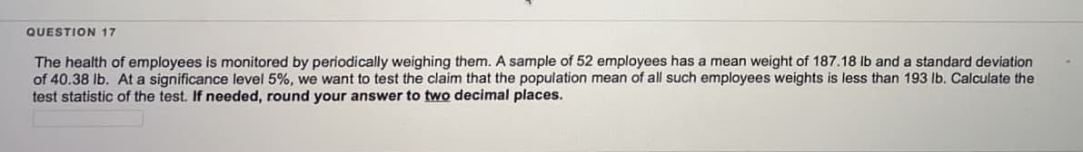 QUESTION 17
The health of employees is monitored by periodically weighing them. A sample of 52 employees has a mean weight of 187.18 lb and a standard deviation
of 40.38 lb. At a significance level 5%, we want to test the claim that the population mean of all such employees weights is less than 193 lb. Calculate the
test statistic of the test. If needed, round your answer to two decimal places.