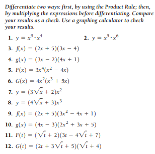 Differentiate two ways: first, by using the Product Rule; then,
by multiplying the expressions before differentiating. Compare
your results as a check. Use a graphing calculator to check
your results.
1. y = x°.x*
2. y = x³.x°
3. f(x) = (2x + 5)(3x – 4)
4. g(x) = (3x – 2)(4x + 1)
5. F(x) = 3x*(x² – 4x)
%3D
6. G(x) = 4x²(x³ + 5x)
7. y = (3Vx + 2)x?
8. y = (4Vx + 3)x
9. f(x) = (2x + 5)(3x² – 4x + 1)
10. g(x) = (4x – 3)(2x2 + 3x + 5)
11. F(t) = (Vi + 2)(3t – 4Vi + 7)
12. G(t) = (2t + 3Vi + 5)(Vi + 4)
