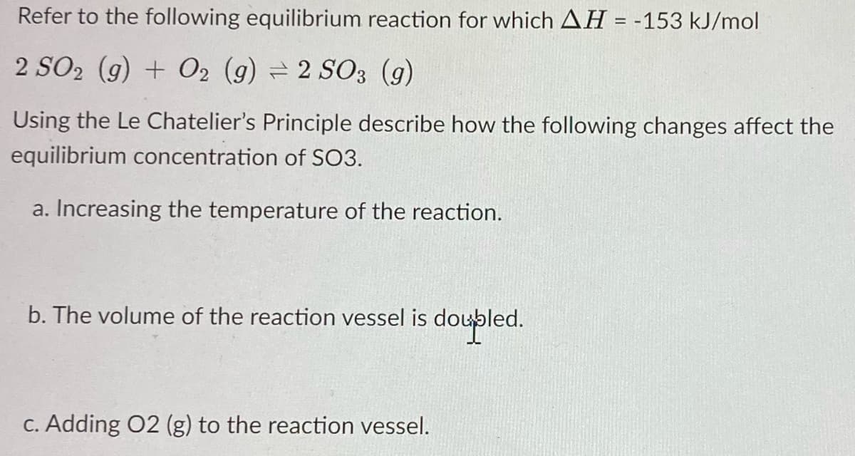 Refer to the following equilibrium reaction for which AH = -153 kJ/mol
2 SO₂ (g) + O2 (g) = 2 SO3 (9)
Using the Le Chatelier's Principle describe how the following changes affect the
equilibrium concentration of SO3.
a. Increasing the temperature of the reaction.
b. The volume of the reaction vessel is doupled.
c. Adding O2 (g) to the reaction vessel.