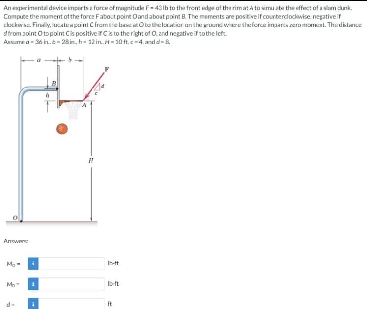 An experimental device imparts a force of magnitude F= 43 lb to the front edge of the rim at A to simulate the effect of a slam dunk.
Compute the moment of the force F about point O and about point B. The moments are positive if counterclockwise, negative if
clockwise. Finally, locate a point C from the base at O to the location on the ground where the force imparts zero moment. The distance
d from point O to point C is positive if C is to the right of O, and negative if to the left.
Assume a = 36 in., b = 28 in., h = 12 in., H=10 ft, c=4, and d = 8.
Answers:
Mo=
MB=
d=
i
h
B
H
lb-ft
lb-ft
ft