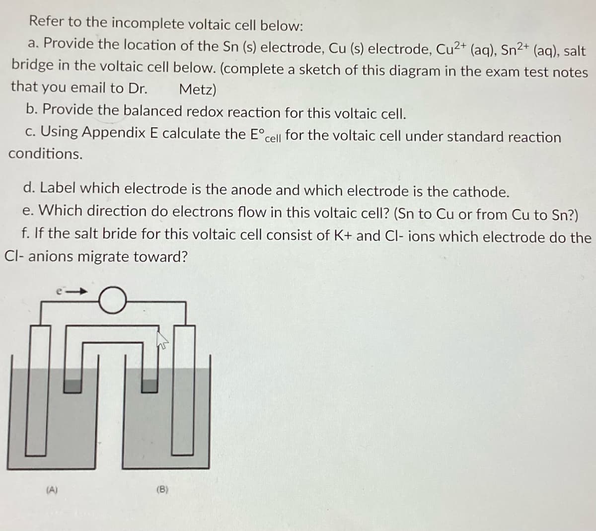 Refer to the incomplete voltaic cell below:
a. Provide the location of the Sn (s) electrode, Cu (s) electrode, Cu2+ (aq), Sn²+ (aq), salt
bridge in the voltaic cell below. (complete a sketch of this diagram in the exam test notes
that you email to Dr.
Metz)
b. Provide the balanced redox reaction for this voltaic cell.
c. Using Appendix E calculate the Eºcell for the voltaic cell under standard reaction
conditions.
d. Label which electrode is the anode and which electrode is the cathode.
e. Which direction do electrons flow in this voltaic cell? (Sn to Cu or from Cu to Sn?)
f. If the salt bride for this voltaic cell consist of K+ and Cl- ions which electrode do the
Cl- anions migrate toward?
(A)
(B)