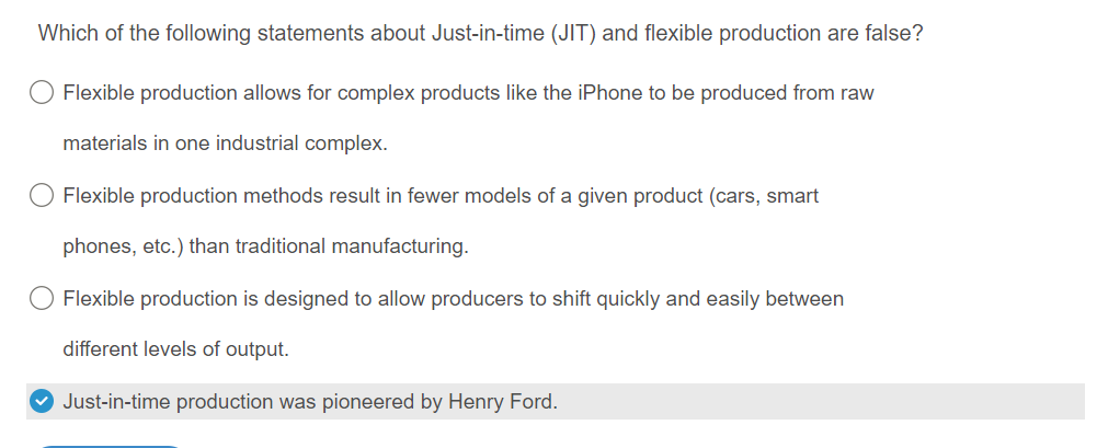 Which of the following statements about Just-in-time (JIT) and flexible production are false?
Flexible production allows for complex products like the iPhone to be produced from raw
materials in one industrial complex.
Flexible production methods result in fewer models of a given product (cars, smart
phones, etc.) than traditional manufacturing.
Flexible production is designed to allow producers to shift quickly and easily between
different levels of output.
✓ Just-in-time production was pioneered by Henry Ford.