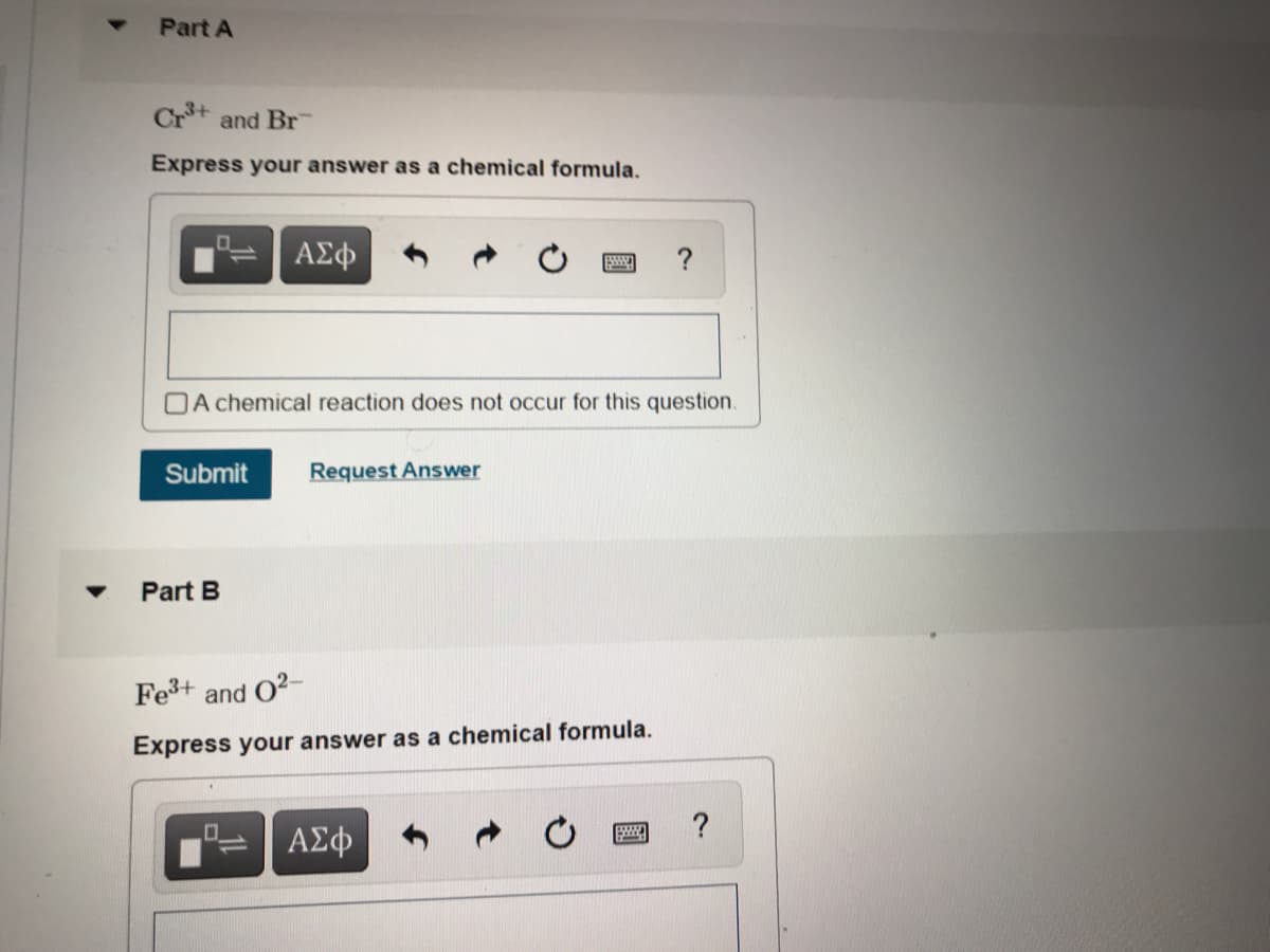 Part A
Crt and Br
Express your answer as a chemical formula.
ΑΣφ
?
OA chemical reaction does not occur for this question.
Submit
Request Answer
Part B
Fe+ and O2-
Express your answer as a chemical formula.
?
ΑΣφ
