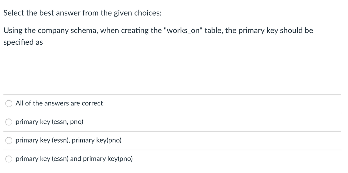 Select the best answer from the given choices:
Using the company schema, when creating the "works_on" table, the primary key should be
specified as
All of the answers are correct
primary key (essn, pno)
primary key (essn), primary key(pno)
primary key (essn) and primary key(pno)
