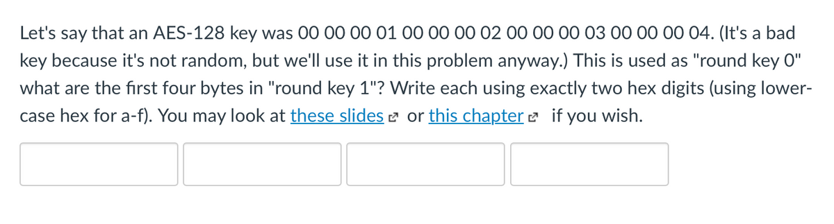 Let's say that an AES-128 key was 00 00 00 01 00 00 00 02 00 00 00 03 00 00 00 04. (It's a bad
key because it's not random, but we'll use it in this problem anyway.) This is used as "round key 0"
what are the first four bytes in "round key 1"? Write each using exactly two hex digits (using lower-
case hex for a-f). You may look at these slides 2 or this chapter e if you wish.
