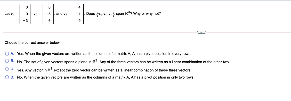 4
Let v,
and v3
Does (v1,V2,V3} span R°? Why or why not?
...
Choose the correct answer below.
A. Yes. When the given vectors are written as the columns of a matrix A, A has a pivot position in every row.
В.
No. The set of given vectors spans a plane in R°. Any of the three vectors can be written as a linear combination of the other two.
C. Yes. Any vector in R° except the zero vector can be written as a linear combination of these three vectors.
O D. No. When the given vectors are written as the columns of a matrix A, A has a pivot position in only two rows.
