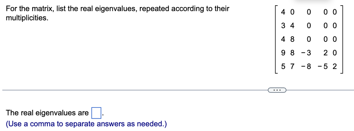 For the matrix, list the real eigenvalues, repeated according to their
multiplicities.
4 0
0 0
3 4
0 0
4 8
0 0
9 8
3
2 0
5 7
8
-5 2
-
The real eigenvalues are
(Use a comma to separate answers as needed.)
