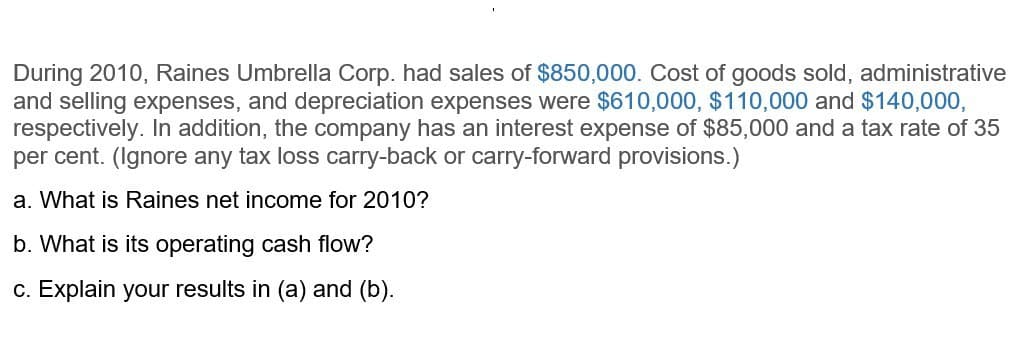 During 2010, Raines Umbrella Corp. had sales of $850,000. Cost of goods sold, administrative
and selling expenses, and depreciation expenses were $610,000, $110,000 and $140,000,
respectively. In addition, the company has an interest expense of $85,000 and a tax rate of 35
per cent. (Ignore any tax loss carry-back or carry-forward provisions.)
a. What is Raines net income for 2010?
b. What is its operating cash flow?
c. Explain your results in (a) and (b).