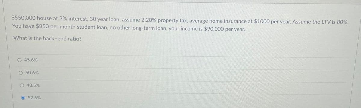 $550,000 house at 3% interest, 30 year loan, assume 2.20% property tax, average home insurance at $1000 per year. Assume the LTV is 80%.
You have $850 per month student loan, no other long-term loan, your income is $90,000 per year.
What is the back-end ratio?
O 45.6%
O 50.6%
O 48.5%
52.6%