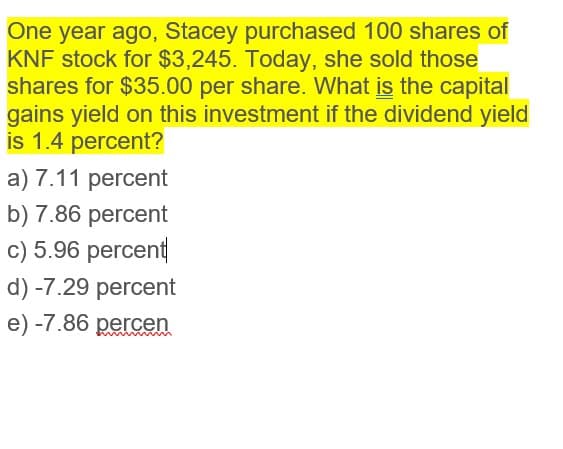 One year ago, Stacey purchased 100 shares of
KNF stock for $3,245. Today, she sold those
shares for $35.00 per share. What is the capital
gains yield on this investment if the dividend yield
is 1.4 percent?
a) 7.11 percent
b) 7.86 percent
c) 5.96 percent
d) -7.29 percent
e) -7.86 percen