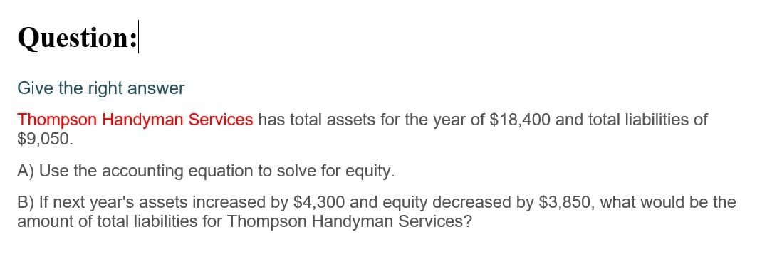 Question:
Give the right answer
Thompson Handyman Services has total assets for the year of $18,400 and total liabilities of
$9,050.
A) Use the accounting equation to solve for equity.
B) If next year's assets increased by $4,300 and equity decreased by $3,850, what would be the
amount of total liabilities for Thompson Handyman Services?