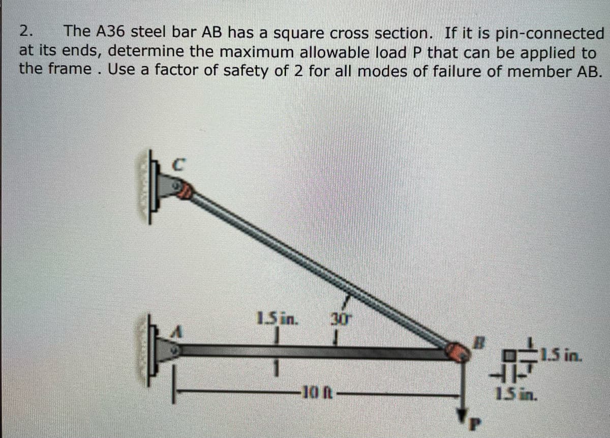The A36 steel bar AB has a square cross section. If it is pin-connected
at its ends, determine the maximum allowable load P that can be applied to
the frame. Use a factor of safety of 2 for all modes of failure of member AB.
2.
15 in.
30
O15 in.
-10 R-
15 in.
