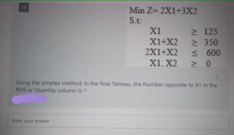 19
Min Z= 2X1+3X2
S.t:
2 125
2 350
< 600
> 0
X1
X1+X2
2X1+X2
X1. X2
Using the simplex method, In the final Tableau, the Number opposite to X1 in the
RHS or Quantity column is: *
Enter your answer
