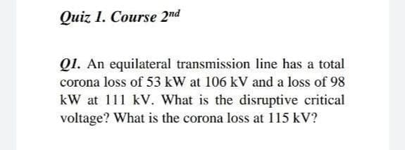 Quiz 1. Course 2nd
QI. An equilateral transmission line has a total
corona loss of 53 kW at 106 kV and a loss of 98
kW at 111 kV. What is the disruptive critical
voltage? What is the corona loss at 115 kV?
