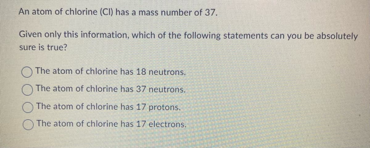 An atom of chlorine (CI) has a mass number of 37.
Given only this information, which of the following statements can you be absolutely
sure is true?
The atom of chlorine has 18 neutrons.
The atom of chlorine has 37 neutrons.
The atom of chlorine has 17 protons.
The atom of chlorine has 17 electrons.