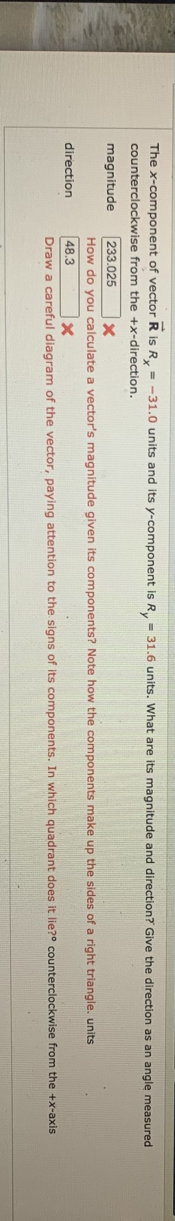 The x-component of vector R is R = -31.0 units and its y-component is R, = 31.6 units. What are its magnitude and direction? Give the direction as an angle measured
%3D
x,
counterclockwise from the +x-direction.
magnitude
233.025
How do you calculate a vector's magnitude given its components? Note how the components make up the sides of a right triangle. units
direction
48.3
Draw a careful diagram of the vector, paying attention to the signs of its components. In which quadrant does it lie?° counterclockwise from the +x-axis
