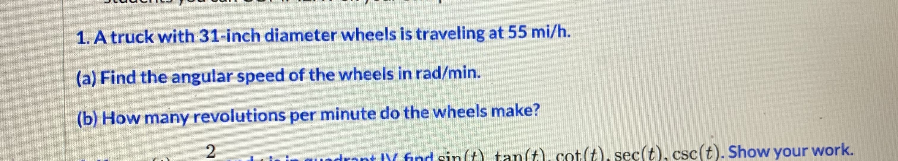 1. A truck with 31-inch diameter wheels is traveling at 55 mi/h.
(a) Find the angular speed of the wheels in rad/min.
(b) How many revolutions per minute do the wheels make?
odrant V ind sin(t) tan(t), cot(t), sec(t), csc(t). Show your work.
