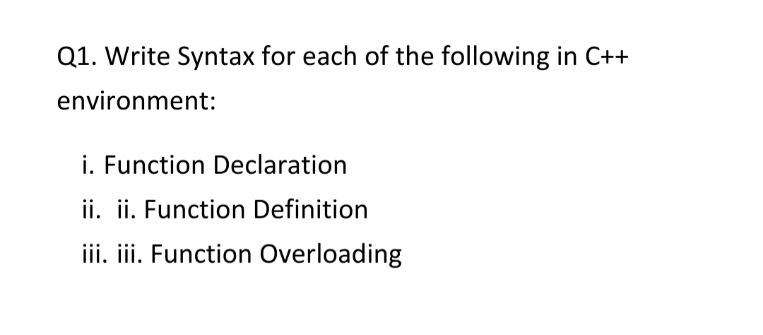 Q1. Write Syntax for each of the following in C++
environment:
i. Function Declaration
ii. ii. Function Definition
iii. iii. Function Overloading
