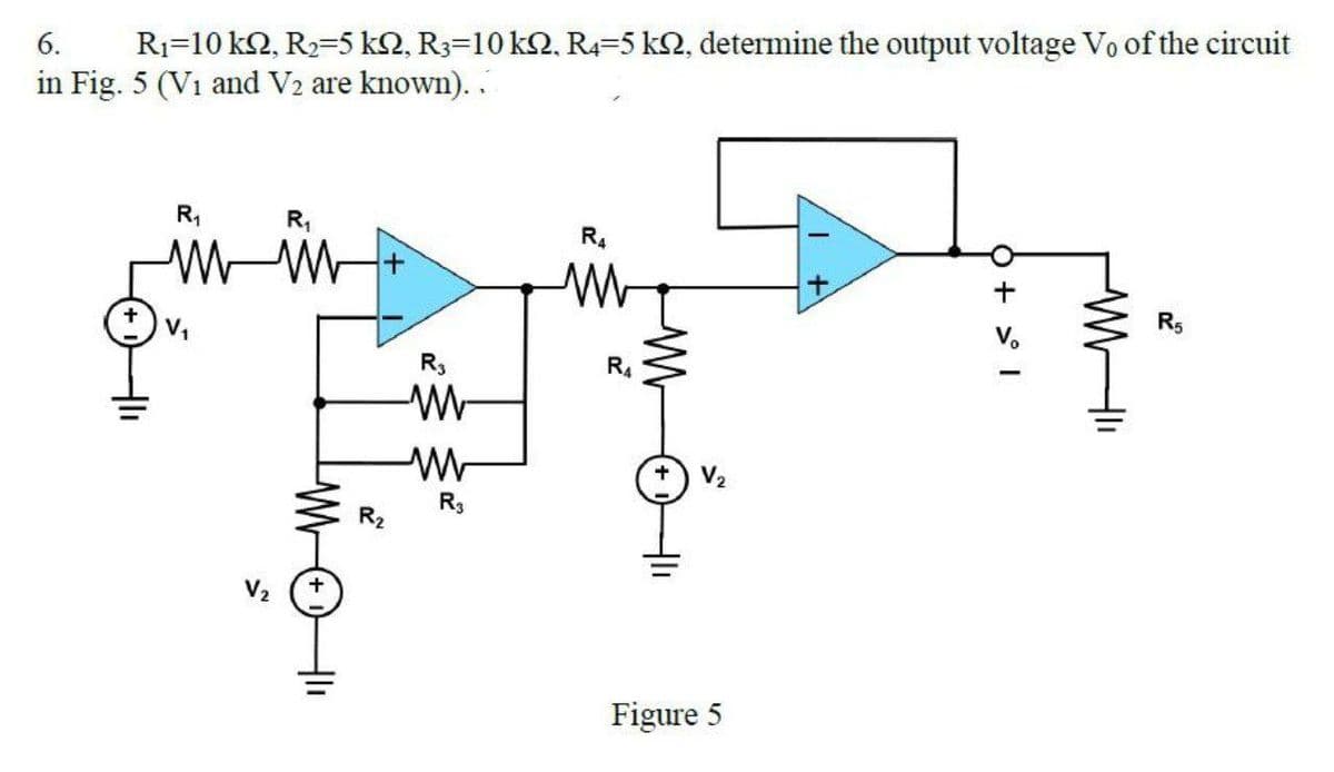 R1=10 k2, R2=5 k2, R3=10 k2, R4=5 k2, determine the output voltage Vo of the circuit
in Fig. 5 (V1 and V2 are known). .
6.
R,
R4
R5
V,
R3
R.
R3
R2
Figure 5
O + > I
