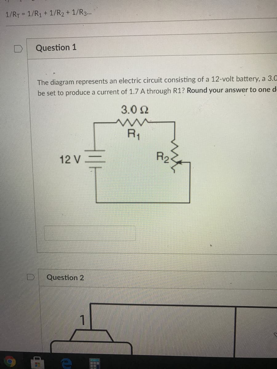 1/RT = 1/R1 + 1/R2 + 1/R3..
Question 1
The diagram represents an electric circuit consisting of a 12-volt battery, a 3.C
be set to produce a current of 1.7 A through R1? Round your answer to one de
3.0 2
R1
12 V=
R2
Question 2
1
