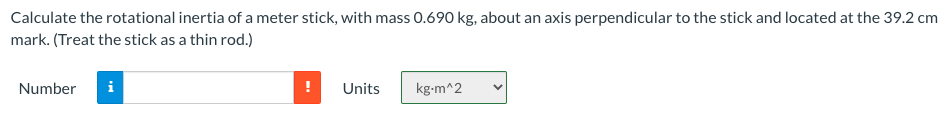 Calculate the rotational inertia of a meter stick, with mass 0.690 kg, about an axis perpendicular to the stick and located at the 39.2 cm
mark. (Treat the stick as a thin rod.)
Number
i
Units
kg-m^2
