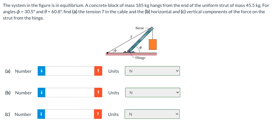 The system in the figure is in equilibrium. A concrete block of mass 185 kg hangs from the end of the uniform strut of mass 45.5 kg. For
angles o = 30.5° and 0 = 60.8°, find (a) the tension Tin the cable and the (b) horizontal and (c) vertical components of the force on the
strut from the hinge.
Strut
-Hinge
(a) Number
i
Units
N.
(b) Number
Units
N
(c) Number
i
!
Units
