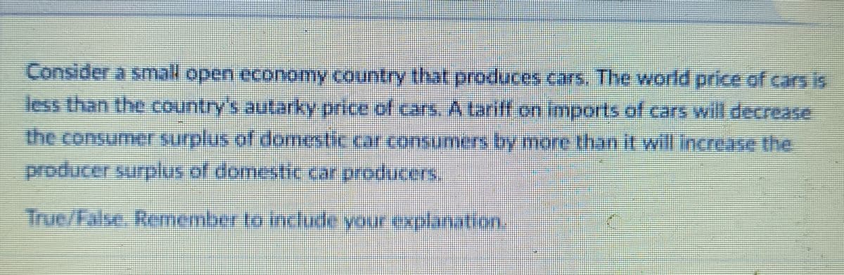 Consider a small open economy country that produces cars. The world price of cars is
less than the country's autarky price of cars. A tariff on imports of cars will decrease
the consumer surplus of domestic car consumers by more than it will increase the
producer surplus of domestic car producers.
True/false. Remember to include your explanation