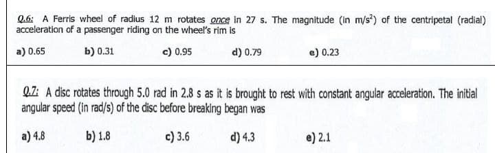 Q.6: A Ferris wheel of radius 12 m rotates once in 27 s. The magnitude (in m/s²) of the centripetal (radial)
acceleration of a passenger riding on the wheel's rim is
a) 0.65
b) 0.31
c) 0.95
d) 0.79
e) 0.23
Q.7: A disc rotates through 5.0 rad in 2.8 s as it is brought to rest with constant angular acceleration. The initial
angular speed (in rad/s) of the disc before breaking began was
a) 4.8
b) 1.8
c) 3.6
d) 4.3
e) 2.1