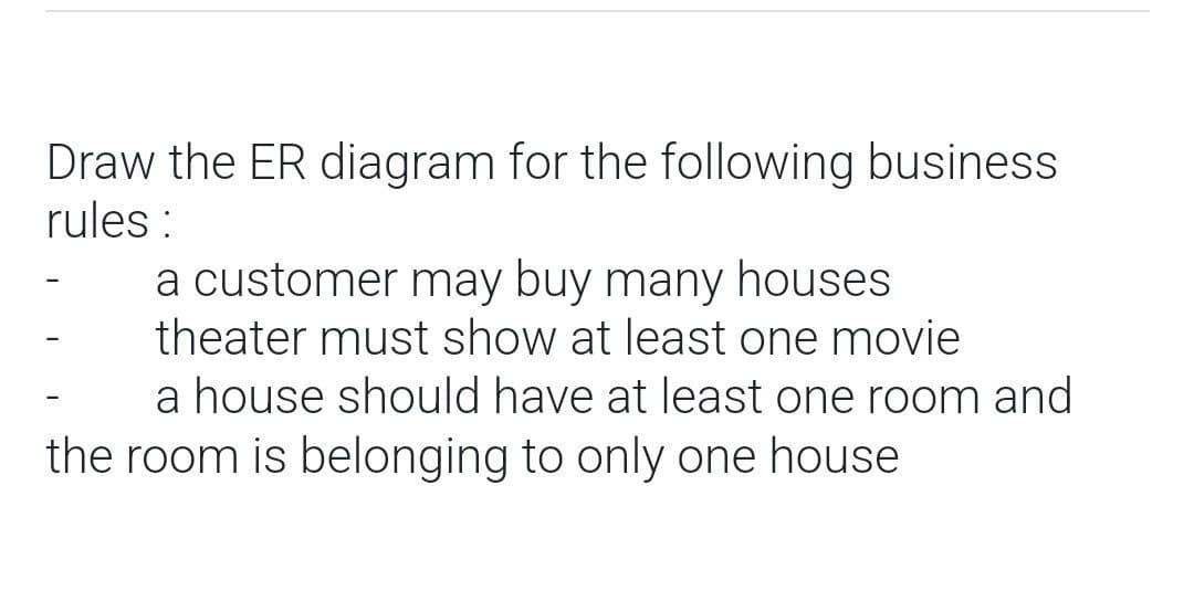 Draw the ER diagram for the following business
rules:
a customer may buy many houses
theater must show at least one movie
a house should have at least one room and
the room is belonging to only one house