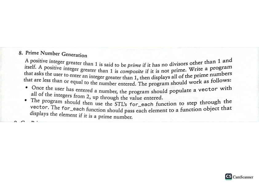 8. Prime Number Generation
A positive integer greater than 1 is said to be prime if it has no divisors other than 1 and
that asks the user to enter an integer greater than 1, then displays all of the prime numbers
itself. A positive integer greater than 1 is composite if it is not prime. Write a program
that are less than or equal to the number entered. The program should work as follows:
• Once the user has entered a number, the program should populate a vector with
all of the integers from 2, up through the value entered.
The program should then use the STL's for each function to step through the
vector. The for each function should pass each element to a function object that
displays the element if it is a prime number.
CS CamScanner