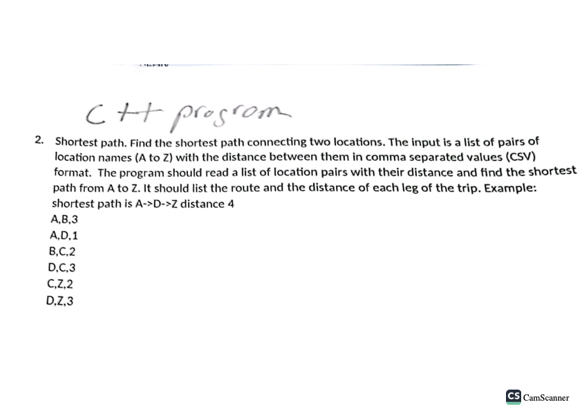 C++ program
2. Shortest path. Find the shortest path connecting two locations. The input is a list of pairs of
location names (A to Z) with the distance between them in comma separated values (CSV)
format. The program should read a list of location pairs with their distance and find the shortest
path from A to Z. It should list the route and the distance of each leg of the trip. Example:
shortest path is A->D->Z distance 4
A,B,3
A,D,1
B,C,2
D.C.3
C,Z,2
D,Z,3
CS CamScanner