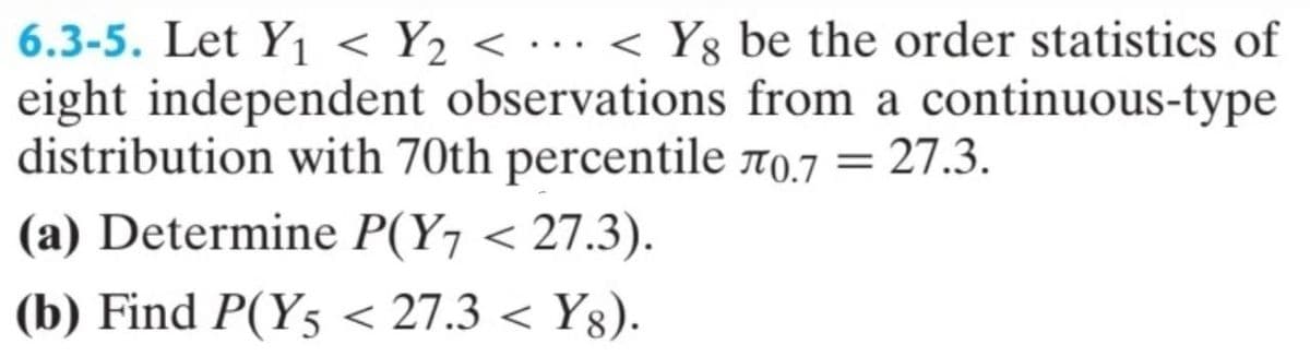 ·
6.3-5. Let Y₁ < Y2 < ... < Yg be the order statistics of
eight independent observations from a continuous-type
distribution with 70th percentile л0.7 = 27.3.
(a) Determine P(Y7 < 27.3).
(b) Find P(Y5 < 27.3 < Yg).