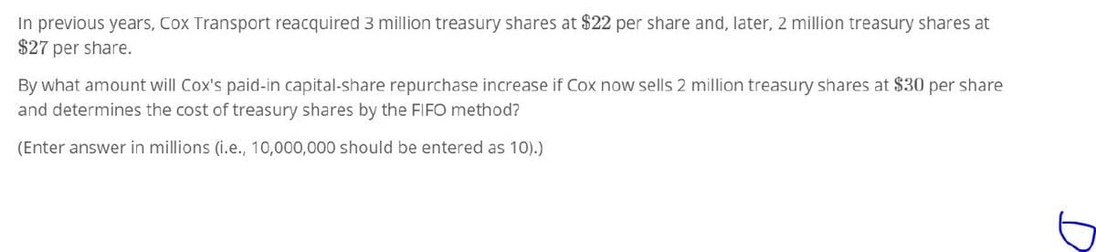 In previous years, Cox Transport reacquired 3 million treasury shares at $22 per share and, later, 2 million treasury shares at
$27 per share.
By what amount will Cox's paid-in capital-share repurchase increase if Cox now sells 2 million treasury shares at $30 per share
and determines the cost of treasury shares by the FIFO method?
(Enter answer in millions (i.e., 10,000,000 should be entered as 10).)