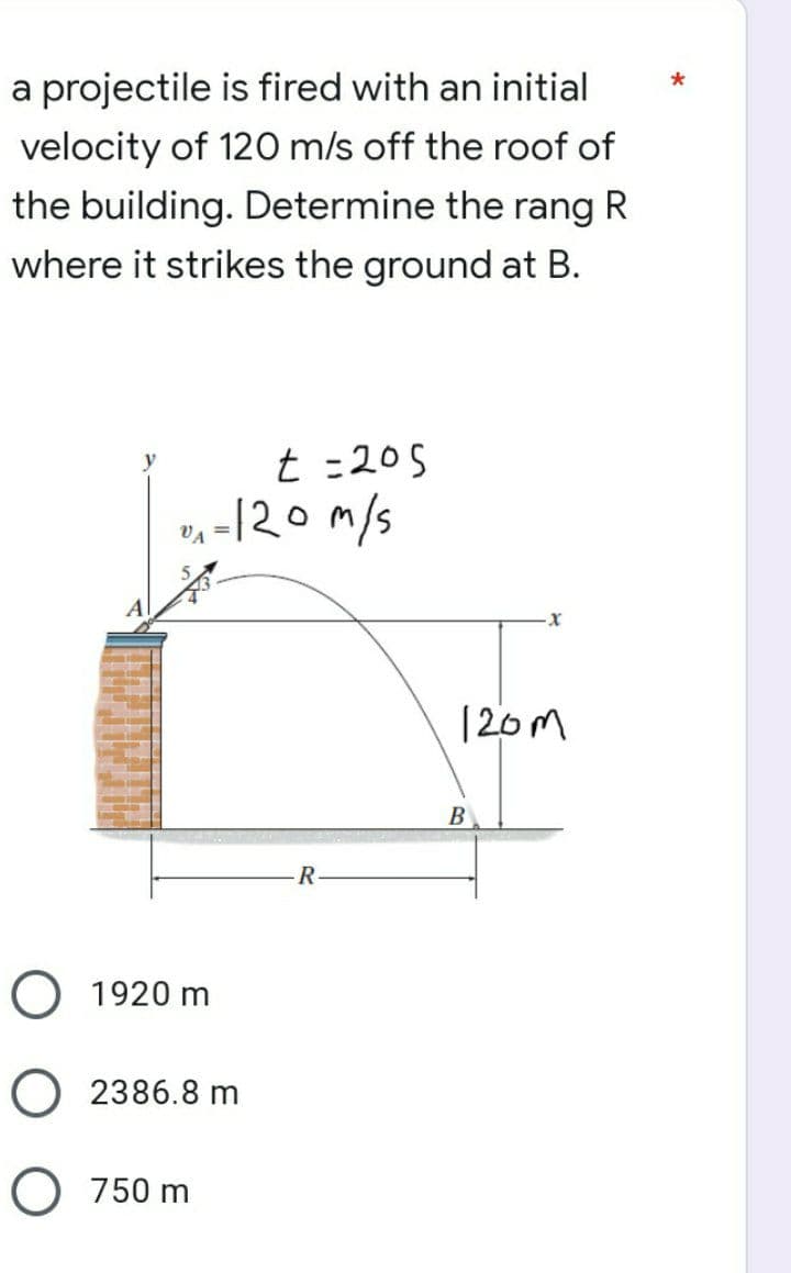 a projectile is fired with an initial
velocity of 120 m/s off the roof of
the building. Determine the rang R
where it strikes the ground at B.
t = 205
0₁ = 120m/s
R
O 1920 m
O2386.8 m
O 750 m
120m
B
