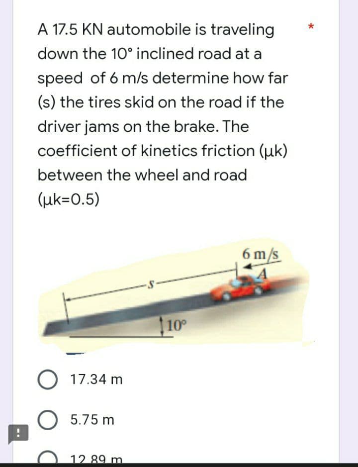 !
A 17.5 KN automobile is traveling
down the 10° inclined road at a
speed of 6 m/s determine how far
(s) the tires skid on the road if the
driver jams on the brake. The
coefficient of kinetics friction (uk)
between the wheel and road
(uk=0.5)
6 m/s
-S-
O 17.34 m
O 5.75 m
12 89 m
10°
*