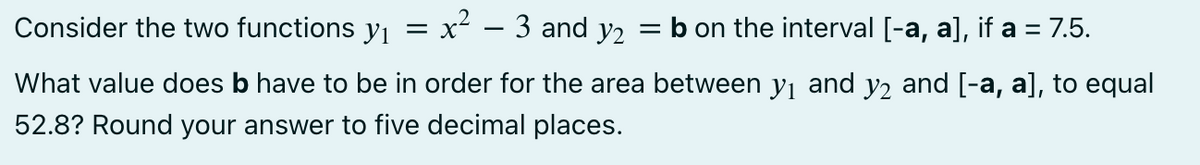 Consider the two functions y₁ = x² – 3 and y2 = b on the interval [-a, a], if a = 7.5.
What value does b have to be in order for the area between y₁ and y2 and [-a, a], to equal
52.8? Round your answer to five decimal places.