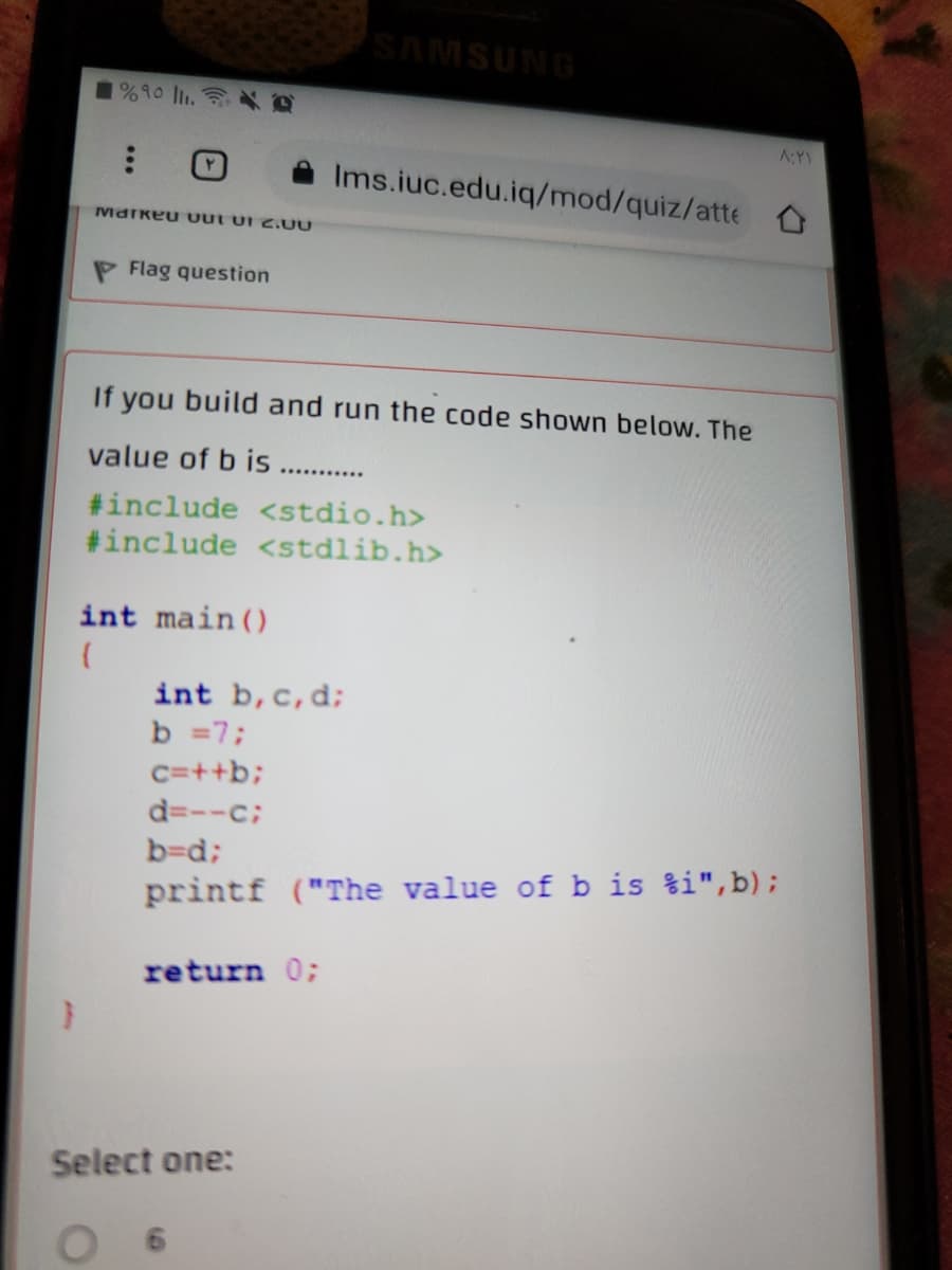 SAMSUNG
1%90 ll. O
A:Y
Ims.iuc.edu.iq/mod/quiz/atte
Markeu uut uI 2.UU
Flag question
If you build and run the code shown below. The
value of b is .......
#include <stdio.h>
#include <stdlib.h>
int main ()
int b,c,d;
b =7;
C=++b;
d=--c;
b=d;
printf ("The value of b is %i",b);
return 0;
Select one:
