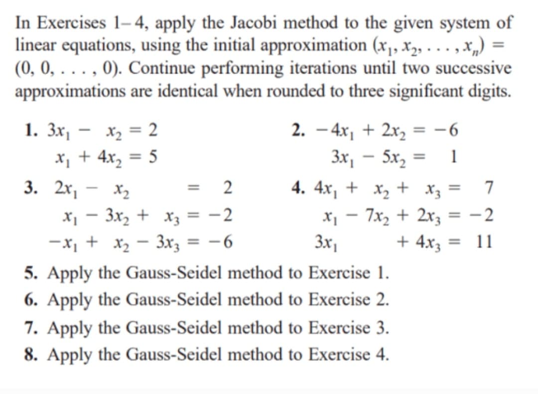 In Exercises 1- 4, apply the Jacobi method to the given system of
linear equations, using the initial approximation (x,, X2, . . . , x„) =
(0, 0, . . . , 0). Continue performing iterations until two successive
approximations are identical when rounded to three significant digits.
1. 3x, – x, = 2
x, + 4x, = 5
3. 2х, - х,
2. - 4x, + 2x, = -6
Зх, - 5х, —
%3D
1
= 2
4. 4x, + x, + X3
7
x, - 3x, + x3 = -2
-x, + x, - 3rz = -6
5. Apply the Gauss-Seidel method to Exercise 1.
6. Apply the Gauss-Seidel method to Exercise 2.
7. Apply the Gauss-Seidel method to Exercise 3.
7x2 + 2x3
- 2
3x,
+ 4x3 =
= 11
8. Apply the Gauss-Seidel method to Exercise 4.
