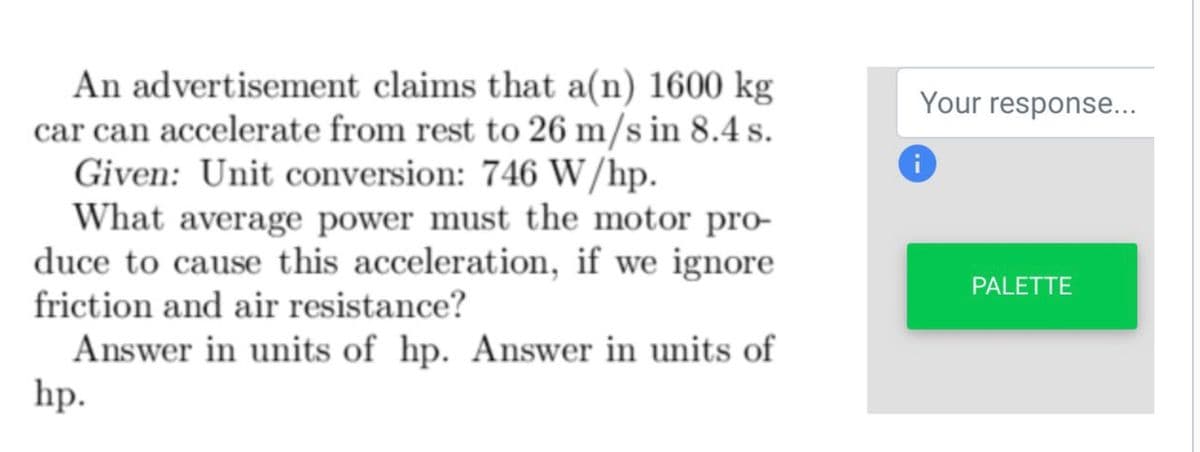 An advertisement claims that a(n) 1600 kg
car can accelerate from rest to 26 m/s in 8.4 s.
Given: Unit conversion: 746 W/hp.
What average power must the motor pro-
duce to cause this acceleration, if we ignore
friction and air resistance?
Answer in units of hp. Answer in units of
hp.
Your response...
i
PALETTE