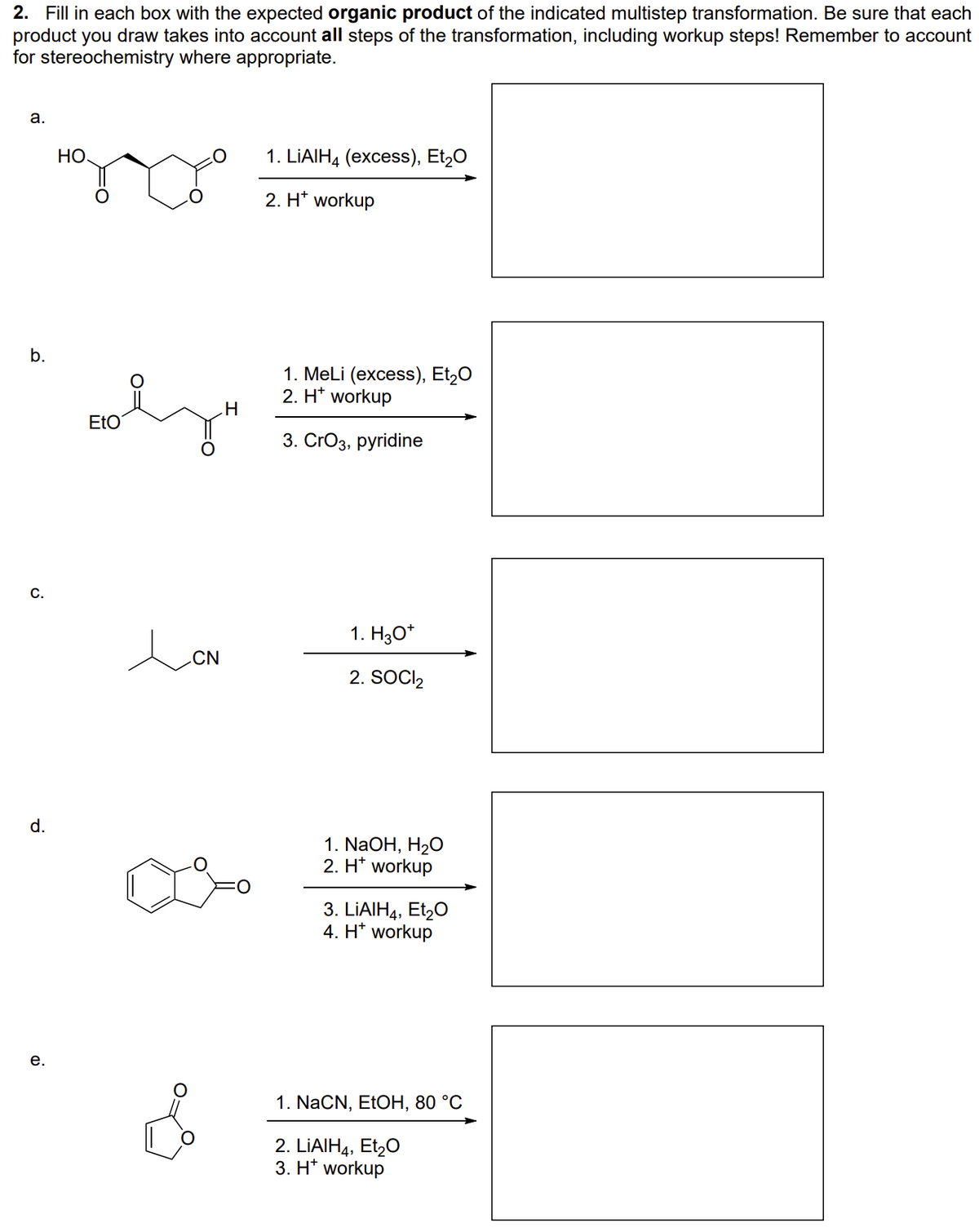 2. Fill in each box with the expected organic product of the indicated multistep transformation. Be sure that each
product you draw takes into account all steps of the transformation, including workup steps! Remember to account
for stereochemistry where appropriate.
а.
HO.
1. LIAIH4 (excess), Et,0
2. H* workup
b.
1. MeLi (excess), Et,0
2. H* workup
H.
EtO
3. CrОз, рyridine
C.
1. Hзо"
.CN
2. SOCI,
d.
1. NaOH, H20
2. H* workup
3. LIAIH4, Et,0
4. H* workup
е.
1. NaCN, ELOH, 80 °C
2. LİAIH4, Et,0
3. H* workup
