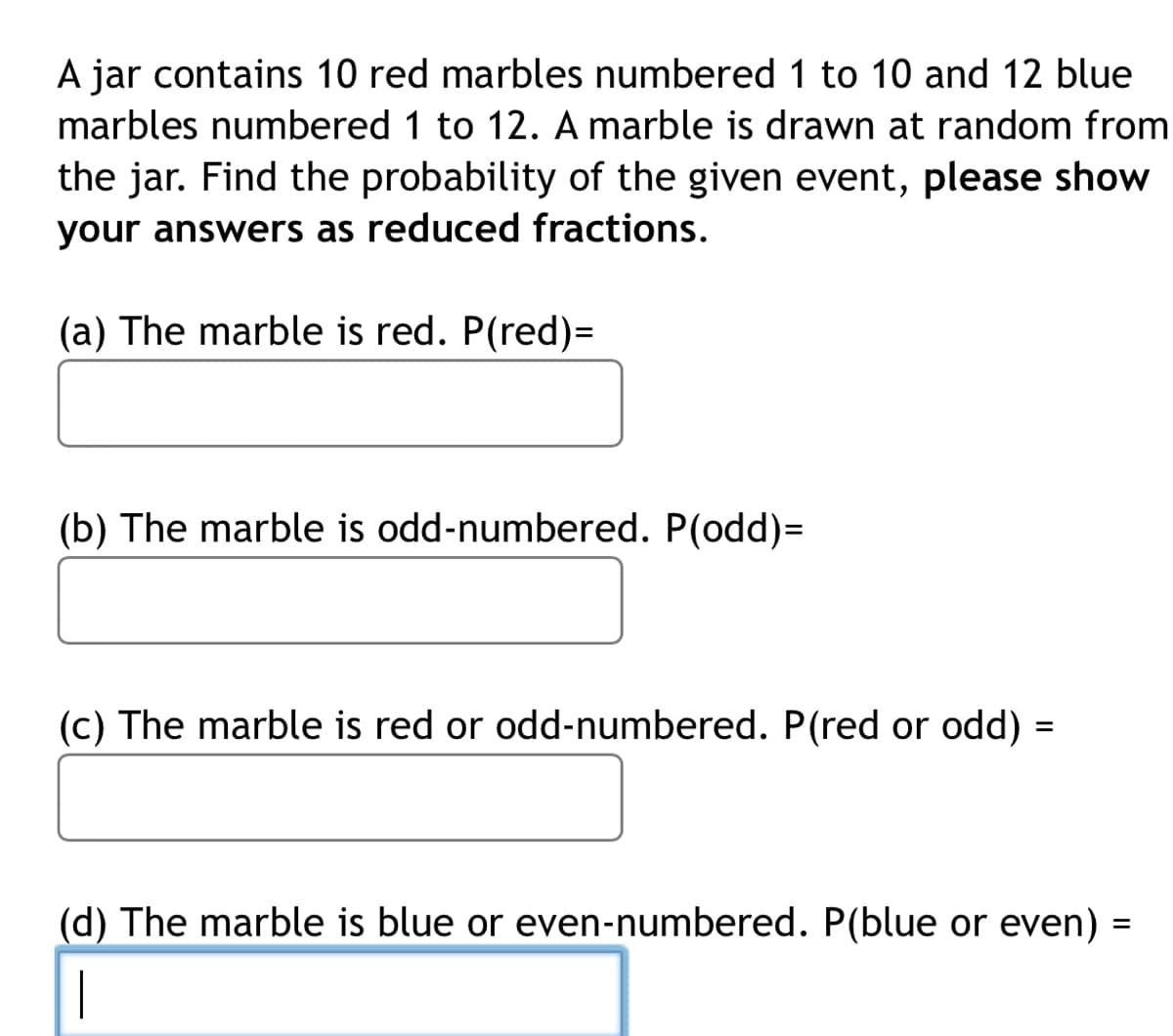 A jar contains 10 red marbles numbered 1 to 10 and 12 blue
marbles numbered 1 to 12. A marble is drawn at random from
the jar. Find the probability of the given event, please show
your answers as reduced fractions.
(a) The marble is red. P(red)=
(b) The marble is odd-numbered. P(odd)=
(c) The marble is red or odd-numbered. P(red or odd) =
(d) The marble is blue or even-numbered. P(blue or even)
=