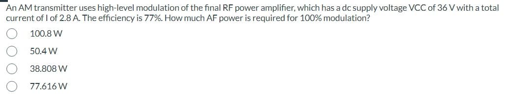 An AM transmitter uses high-level modulation of the final RF power amplifier, which has a dc supply voltage VCC of 36 V with a total
current of 1 of 2.8 A. The efficiency is 77%. How much AF power is required for 100% modulation?
100.8 W
50.4 W
38.808 W
77.616 W