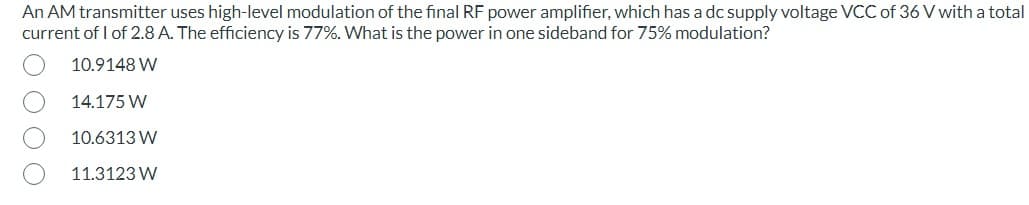 An AM transmitter uses high-level modulation of the final RF power amplifier, which has a dc supply voltage VCC of 36 V with a total
current of 1 of 2.8 A. The efficiency is 77%. What is the power in one sideband for 75% modulation?
10.9148 W
14.175 W
10.6313 W
11.3123 W