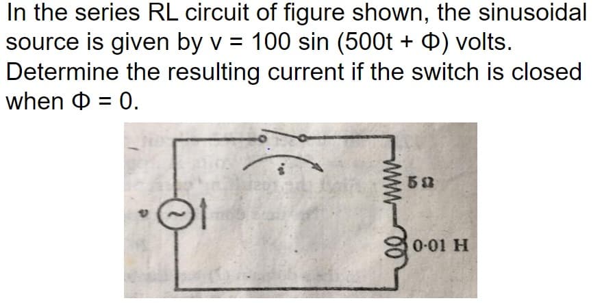 In the series RL circuit of figure shown, the sinusoidal
source is given by v = 100 sin (500t + ) volts.
Determine the resulting current if the switch is closed
when = 0.
01
wwww
50
0-01 H